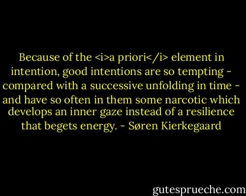 Because of the <i>a priori</i> element in intention, good intentions are so tempting - compared with a successive unfolding in time - and have so often in them some narcotic which develops an inner gaze instead of a resilience that begets energy. - Søren Kierkegaard