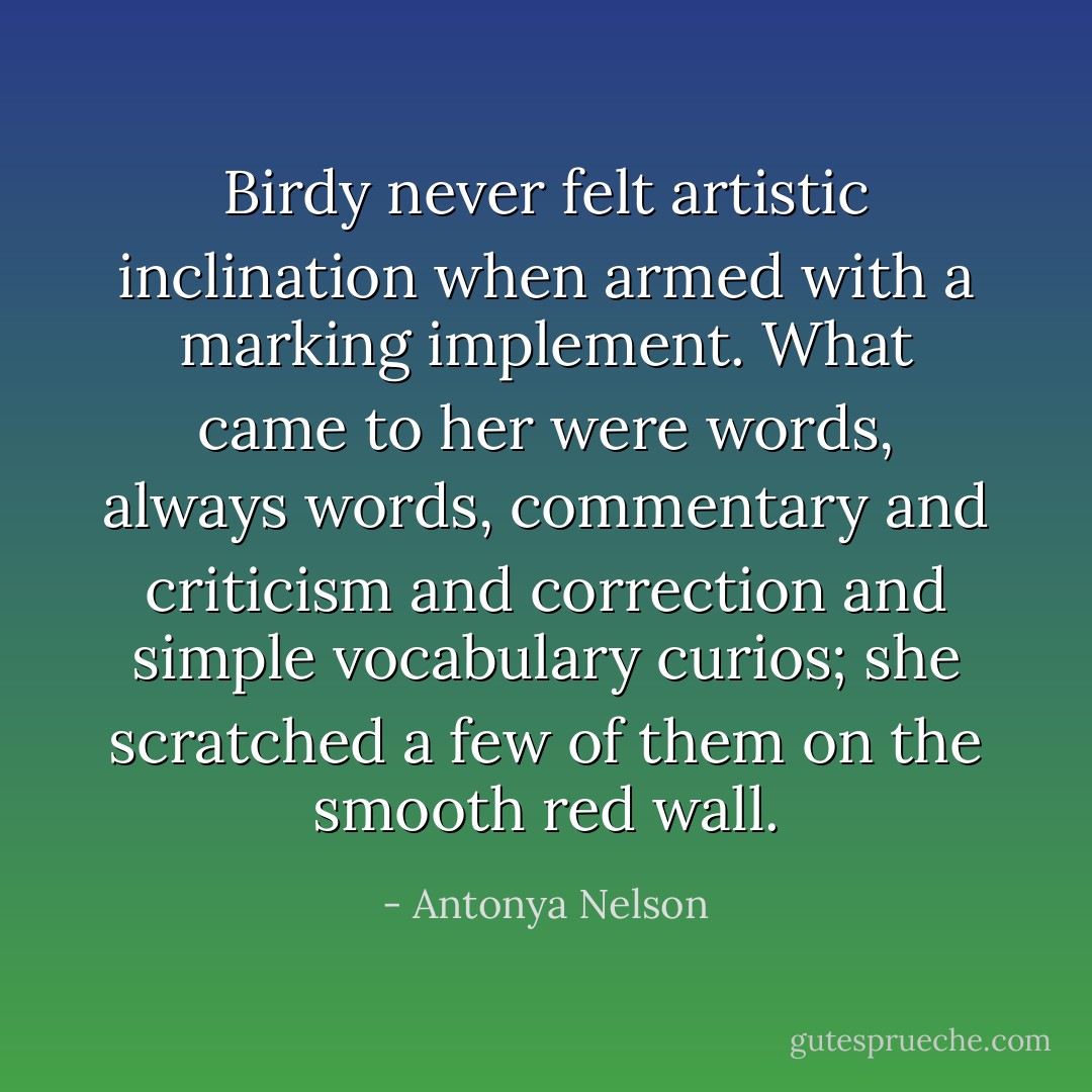 Birdy never felt artistic inclination when armed with a marking implement. What came to her were words, always words, commentary and criticism and correction and simple vocabulary curios; she scratched a few of them on the smooth red wall. - Antonya Nelson