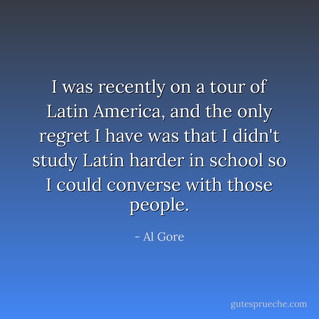 I was recently on a tour of Latin America, and the only regret I have was that I didn't study Latin harder in school so I could converse with those people. - Al Gore