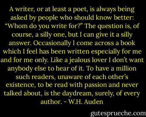 A writer, or at least a poet, is always being asked by people who should know better: “Whom do you write for?” The question is, of course, a silly one, but I can give it a silly answer. Occasionally I come across a book which I feel has been written especially for me and for me only. Like a jealous lover I don’t want anybody else to hear of it. To have a million such readers, unaware of each other’s existence, to be read with passion and never talked about, is the daydream, surely, of every author. - W.H. Auden