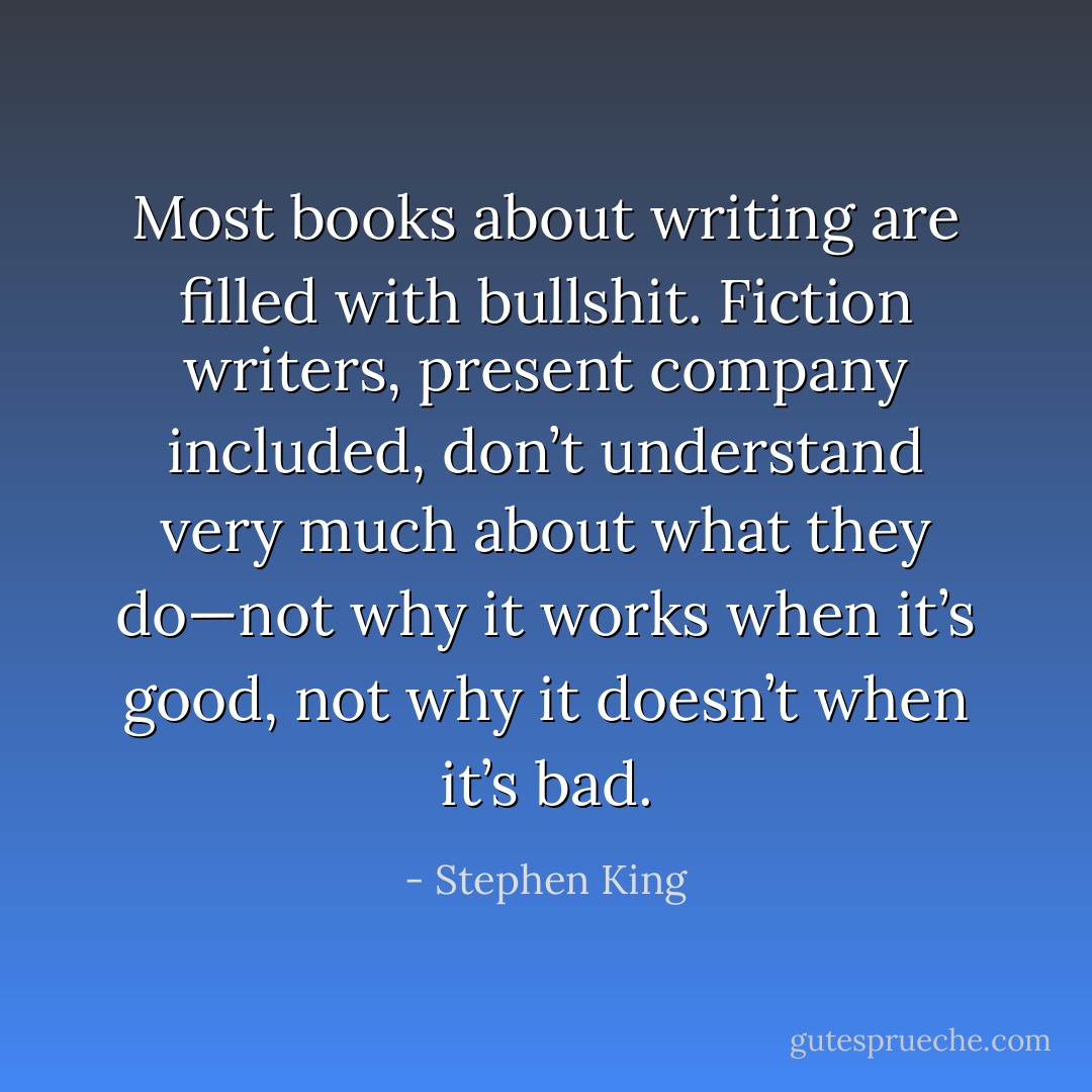 Most books about writing are filled with bullshit. Fiction writers, present company included, don’t understand very much about what they do—not why it works when it’s good, not why it doesn’t when it’s bad. - Stephen King