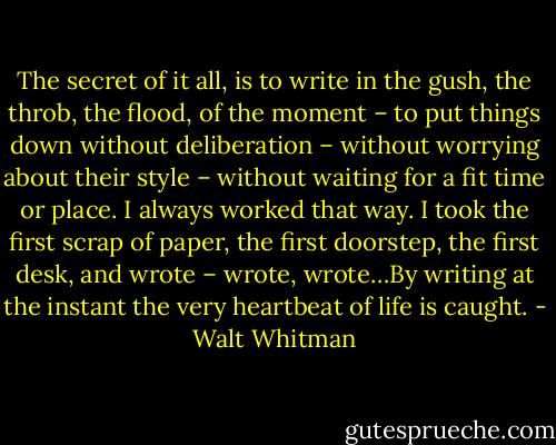 The secret of it all, is to write in the gush, the throb, the flood, of the moment – to put things down without deliberation – without worrying about their style – without waiting for a fit time or place. I always worked that way. I took the first scrap of paper, the first doorstep, the first desk, and wrote – wrote, wrote…By writing at the instant the very heartbeat of life is caught. - Walt Whitman