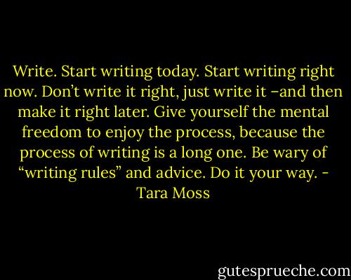 Write. Start writing today. Start writing right now. Don’t write it right, just write it –and then make it right later. Give yourself the mental freedom to enjoy the process, because the process of writing is a long one. Be wary of “writing rules” and advice. Do it your way. - Tara Moss