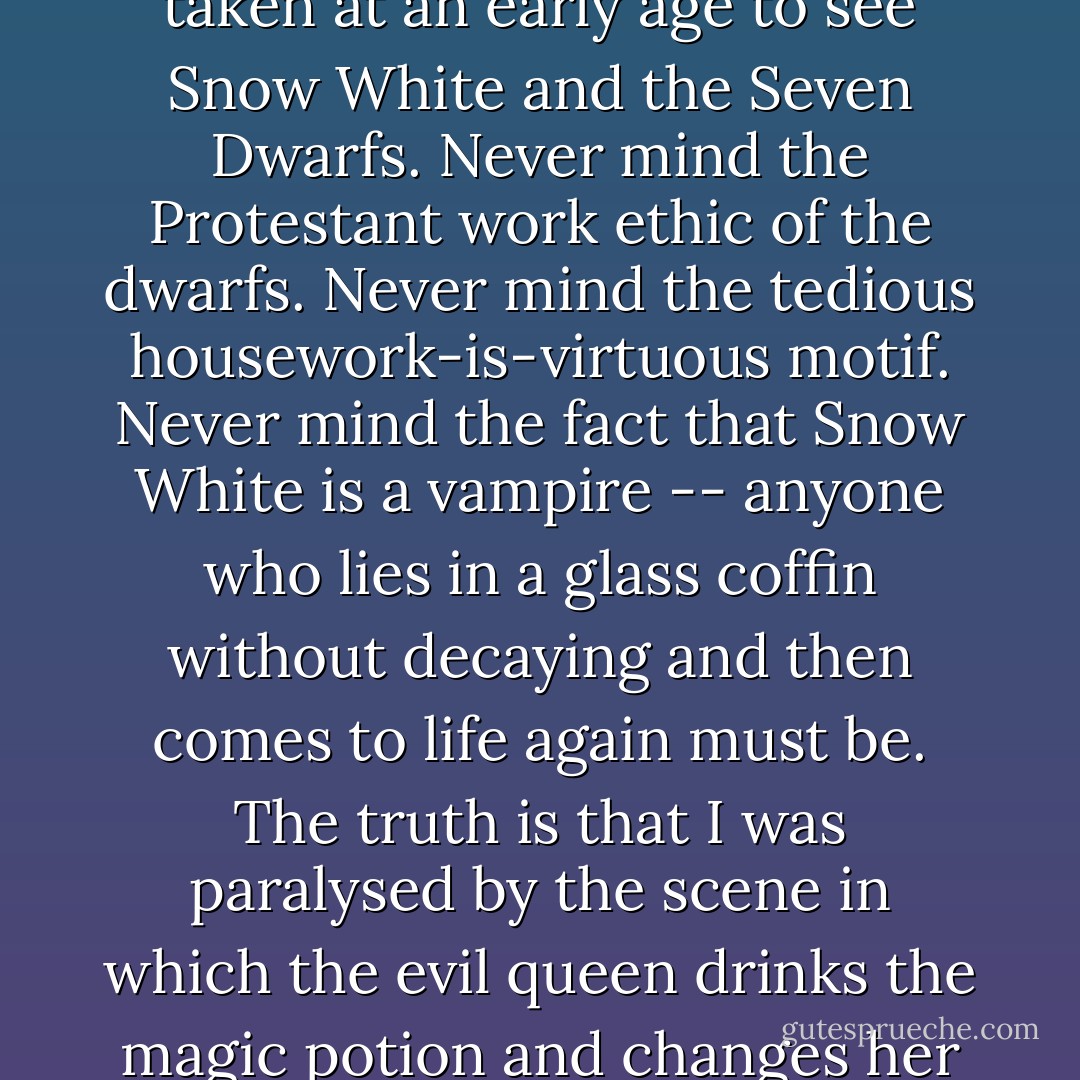 I have always known that there were spellbinding evil parts for women. For one thing, I was taken at an early age to see Snow White and the Seven Dwarfs. Never mind the Protestant work ethic of the dwarfs. Never mind the tedious housework-is-virtuous motif. Never mind the fact that Snow White is a vampire -- anyone who lies in a glass coffin without decaying and then comes to life again must be. The truth is that I was paralysed by the scene in which the evil queen drinks the magic potion and changes her shape. What power, what untold possibilities! - Margaret Atwood