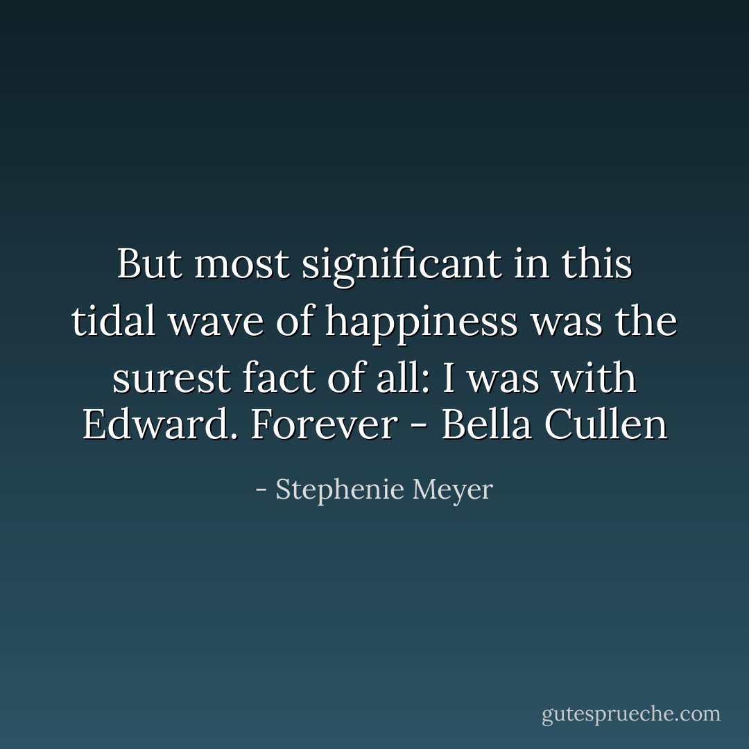 But most significant in this tidal wave of happiness was the surest fact of all: I was with Edward. Forever - Bella Cullen - Stephenie Meyer