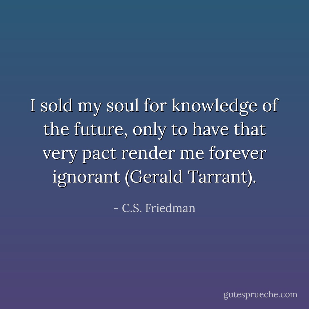 I sold my soul for knowledge of the future, only to have that very pact render me forever ignorant (Gerald Tarrant). - C.S. Friedman