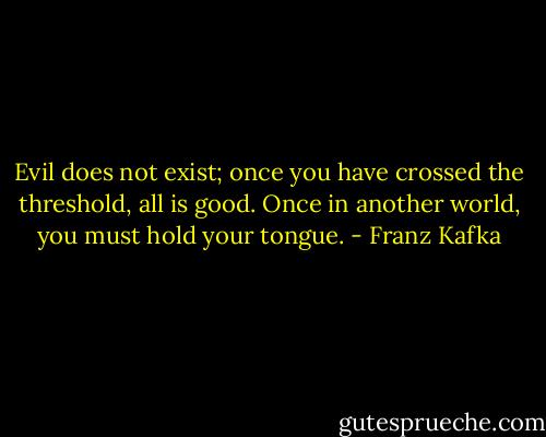 Evil does not exist; once you have crossed the threshold, all is good. Once in another world, you must hold your tongue. - Franz Kafka