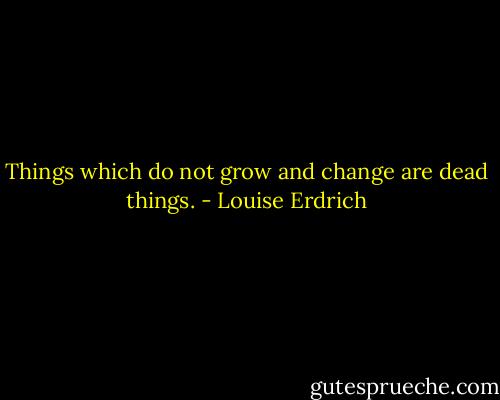 Things which do not grow and change are dead things. - Louise Erdrich