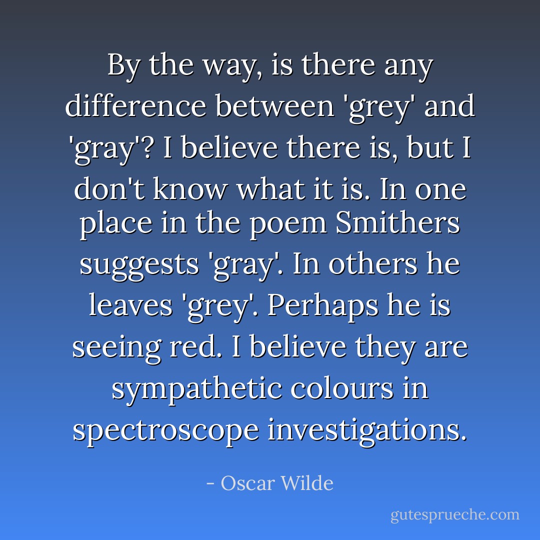 By the way, is there any difference between 'grey' and 'gray'? I believe there is, but I don't know what it is. In one place in the poem Smithers suggests 'gray'. In others he leaves 'grey'. Perhaps he is seeing red. I believe they are sympathetic colours in spectroscope investigations. - Oscar Wilde