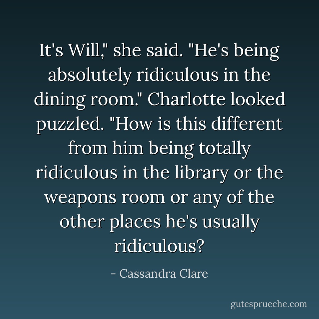 It's Will," she said. "He's being absolutely ridiculous in the dining room."<br />Charlotte looked puzzled. "How is this different from him being totally ridiculous in the library or the weapons room or any of the other places he's usually ridiculous? - Cassandra Clare