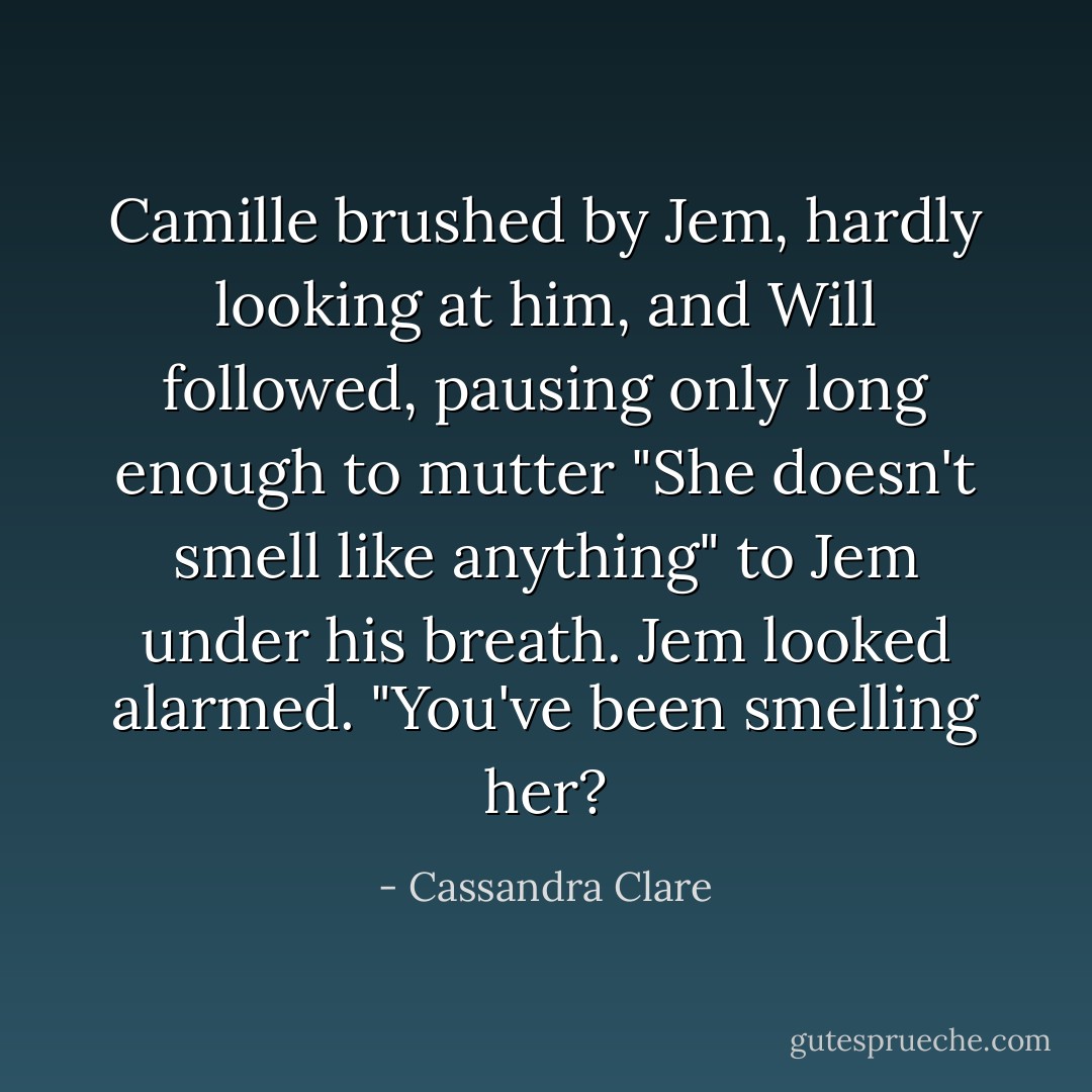 Camille brushed by Jem, hardly looking at him, and Will followed, pausing only long enough to mutter "She doesn't smell like anything" to Jem under his breath.<br />Jem looked alarmed. "You've been <i>smelling</i> her? - Cassandra Clare