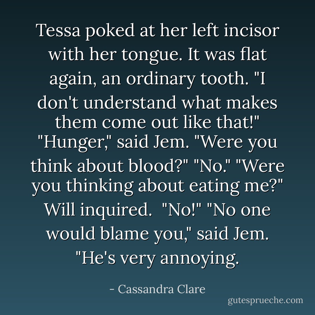 Tessa poked at her left incisor with her tongue. It was flat again, an ordinary tooth. "I don't understand what makes them come out like that!"<br />"Hunger," said Jem. "Were you think about blood?"<br />"No."<br />"Were you thinking about eating me?" Will inquired. <br />"No!"<br />"No one would blame you," said Jem. "He's very annoying. - Cassandra Clare