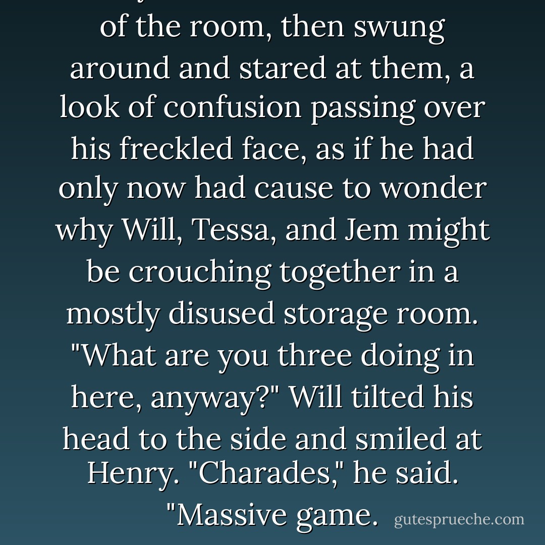 Henry turned as if to dart out of the room, then swung around and stared at them, a look of confusion passing over his freckled face, as if he had only now had cause to wonder why Will, Tessa, and Jem might be crouching together in a mostly disused storage room. "What are you three doing in here, anyway?"<br />Will tilted his head to the side and smiled at Henry. "Charades," he said. "Massive game. - Cassandra Clare