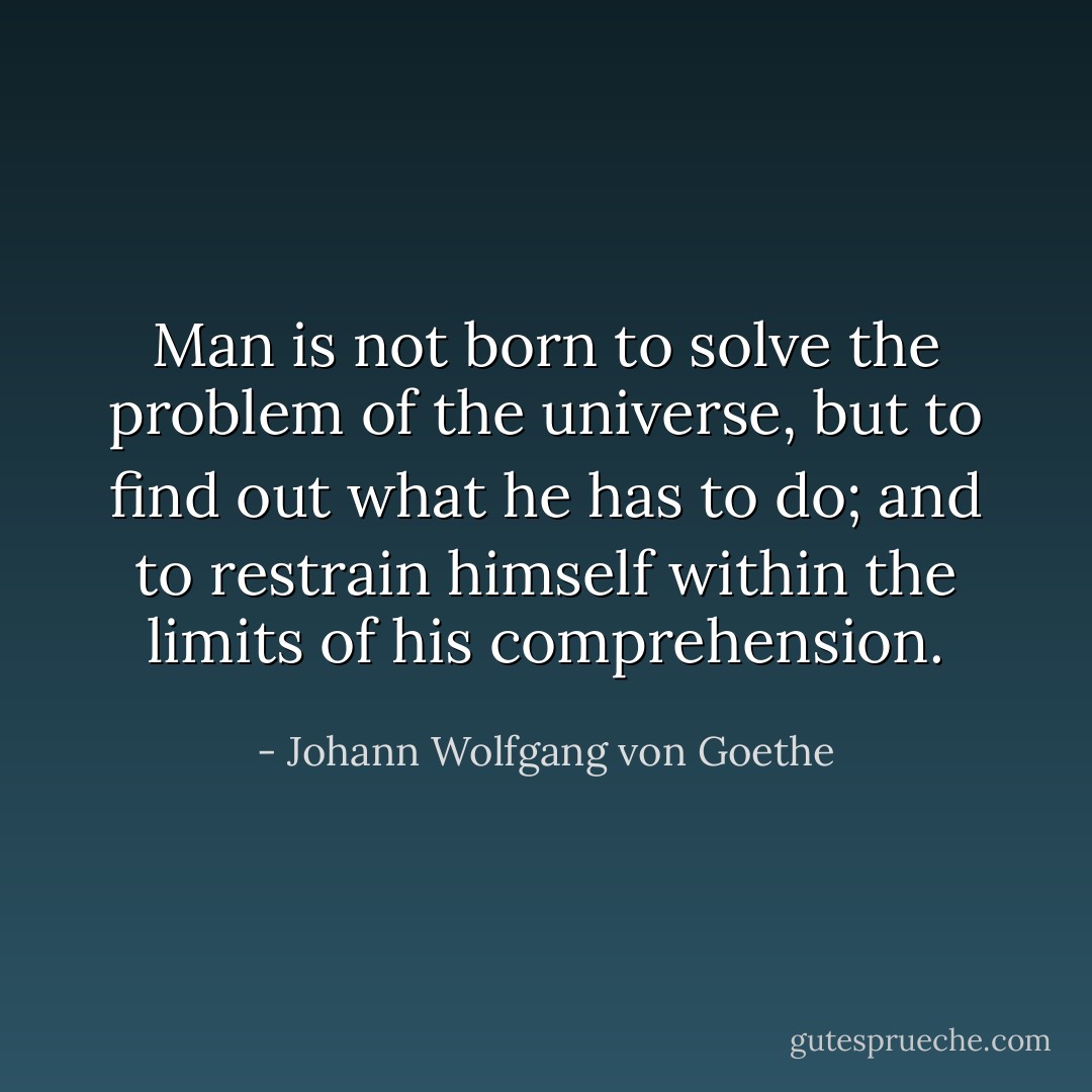 Man is not born to solve the problem of the universe, but to find out what he has to do; and to restrain himself within the limits of his comprehension. - Johann Wolfgang von Goethe