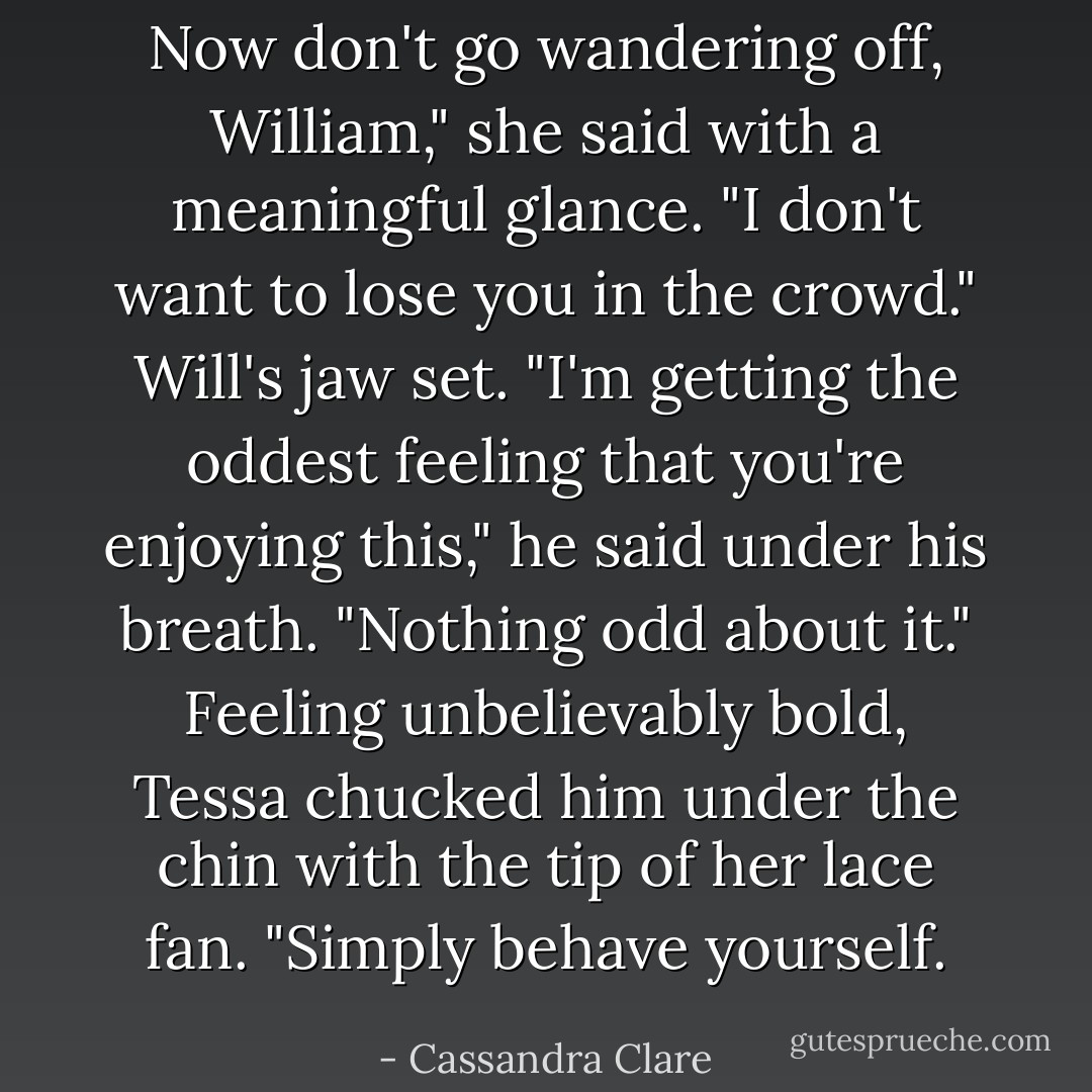 Now don't go wandering off, William," she said with a meaningful glance. "I don't want to lose you in the crowd."<br />Will's jaw set. "I'm getting the oddest feeling that you're enjoying this," he said under his breath.<br />"Nothing odd about it." Feeling unbelievably bold, Tessa chucked him under the chin with the tip of her lace fan. "Simply behave yourself. - Cassandra Clare