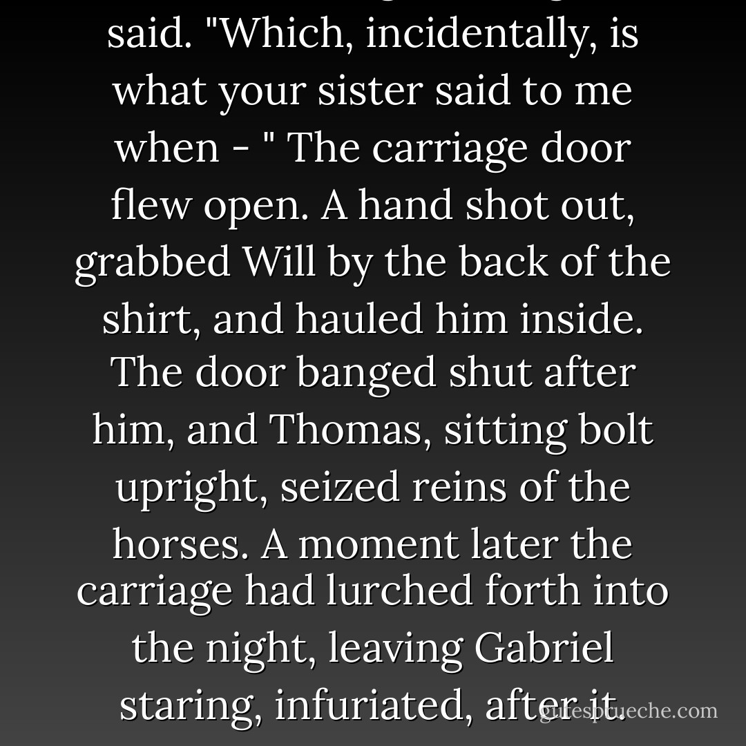Oh, I can never get enough," he said. "Which, incidentally, is what your sister said to me when - "<br />The carriage door flew open. A hand shot out, grabbed Will by the back of the shirt, and hauled him inside. The door banged shut after him, and Thomas, sitting bolt upright, seized reins of the horses. A moment later the carriage had lurched forth into the night, leaving Gabriel staring, infuriated, after it. - Cassandra Clare
