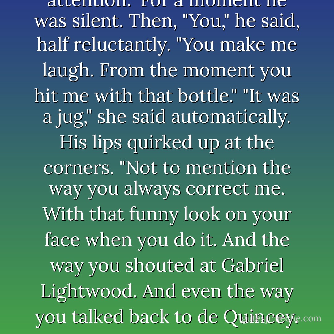 You never laugh," she said. "You behave as if everything is funny to you, but you never laugh. Sometimes you smile when you think no one is paying attention."<br />For a moment he was silent. Then, "You," he said, half reluctantly. "You make me laugh. From the moment you hit me with that bottle."<br />"It was a jug," she said automatically.<br />His lips quirked up at the corners. "Not to mention the way you always correct me. With that funny look on your face when you do it. And the way you shouted at Gabriel Lightwood. And even the way you talked back to de Quincey. You make me..." He broke off, looking at her, and she wondered if she looked the way she felt - stunned and breathless. - Cassandra Clare