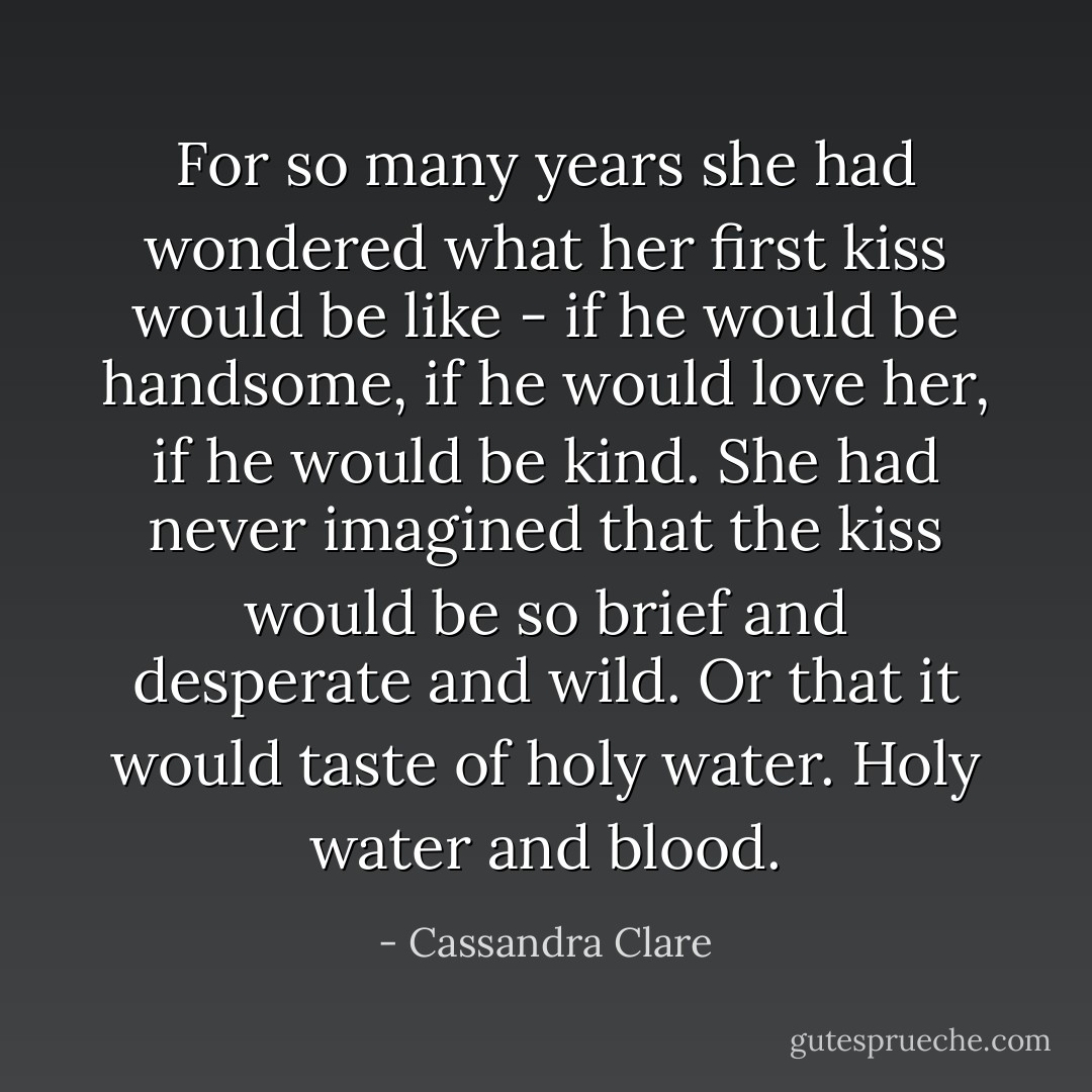 For so many years she had wondered what her first kiss would be like - if he would be handsome, if he would love her, if he would be kind. She had never imagined that the kiss would be so brief and desperate and wild. Or that it would taste of holy water. Holy water and blood. - Cassandra Clare