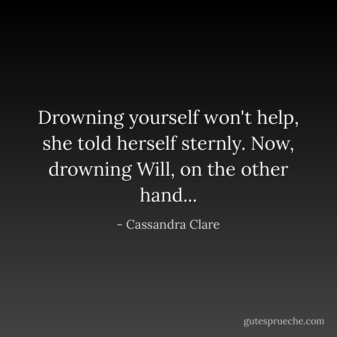 Drowning yourself won't help, she told herself sternly. Now, drowning Will, on the other hand... - Cassandra Clare