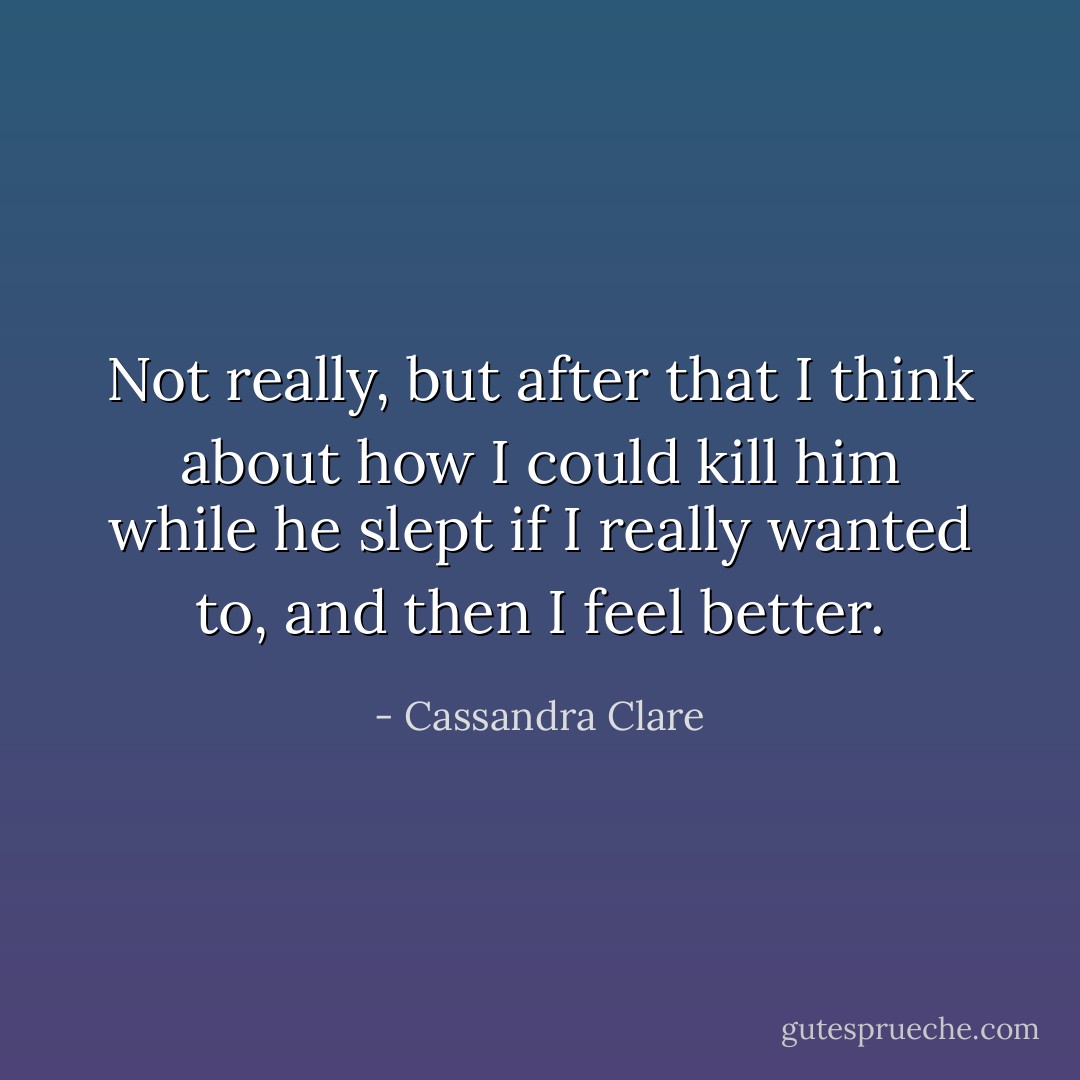 Not really, but after that I think about how I could kill him while he slept if I really wanted to, and then I feel better. - Cassandra Clare