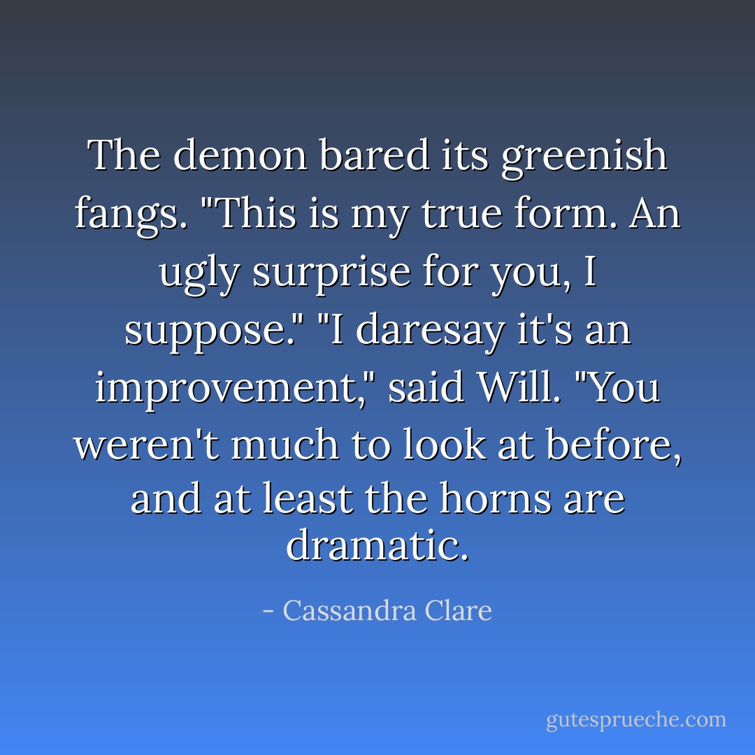 The demon bared its greenish fangs. "This is my true form. An ugly surprise for you, I suppose."<br />"I daresay it's an improvement," said Will. "You weren't much to look at before, and at least the horns are dramatic. - Cassandra Clare