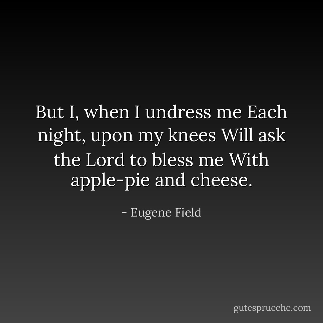 But I, when I undress me<br />Each night, upon my knees<br />Will ask the Lord to bless me<br />With apple-pie and cheese. - Eugene Field