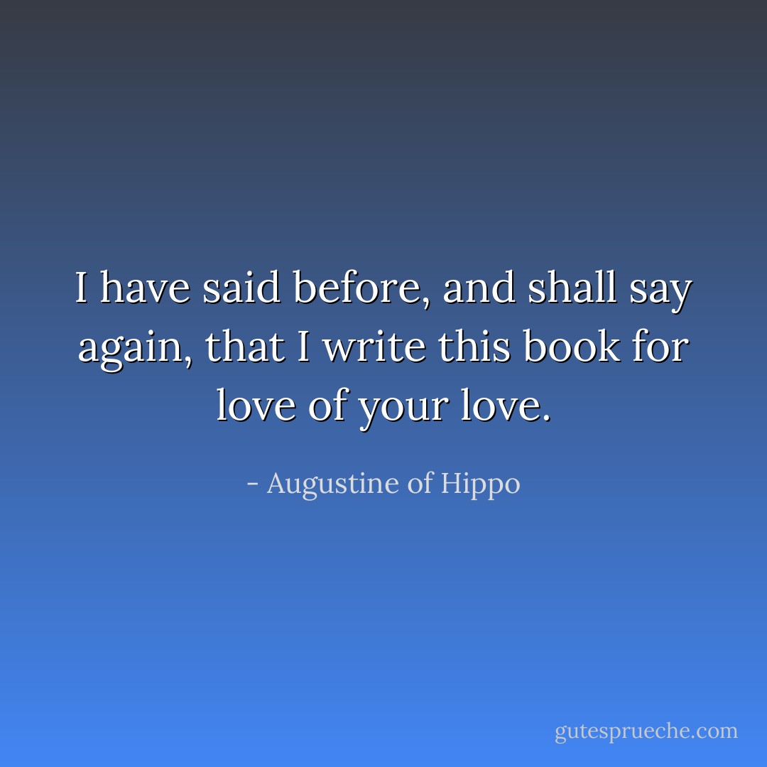 I have said before, and shall say again, that I write this book for love of your love. - Augustine of Hippo