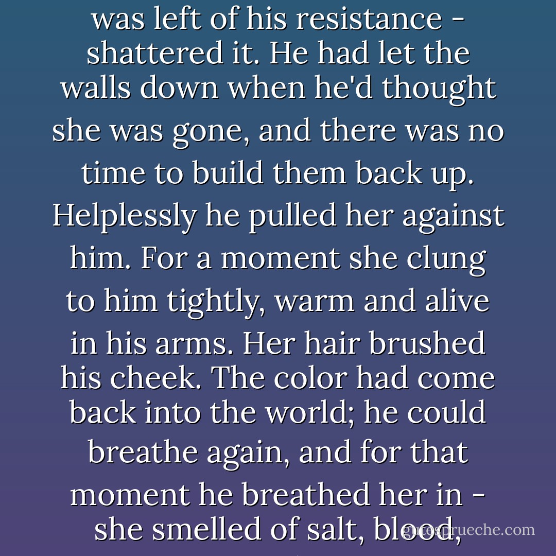 She looked up at him with a smile. The smile broke what was left of his resistance - shattered it. He had let the walls down when he'd thought she was gone, and there was no time to build them back up. Helplessly he pulled her against him. For a moment she clung to him tightly, warm and alive in his arms. Her hair brushed his cheek. The color had come back into the world; he could breathe again, and for that moment he breathed her in - she smelled of salt, blood, tears, and Tessa. - Cassandra Clare