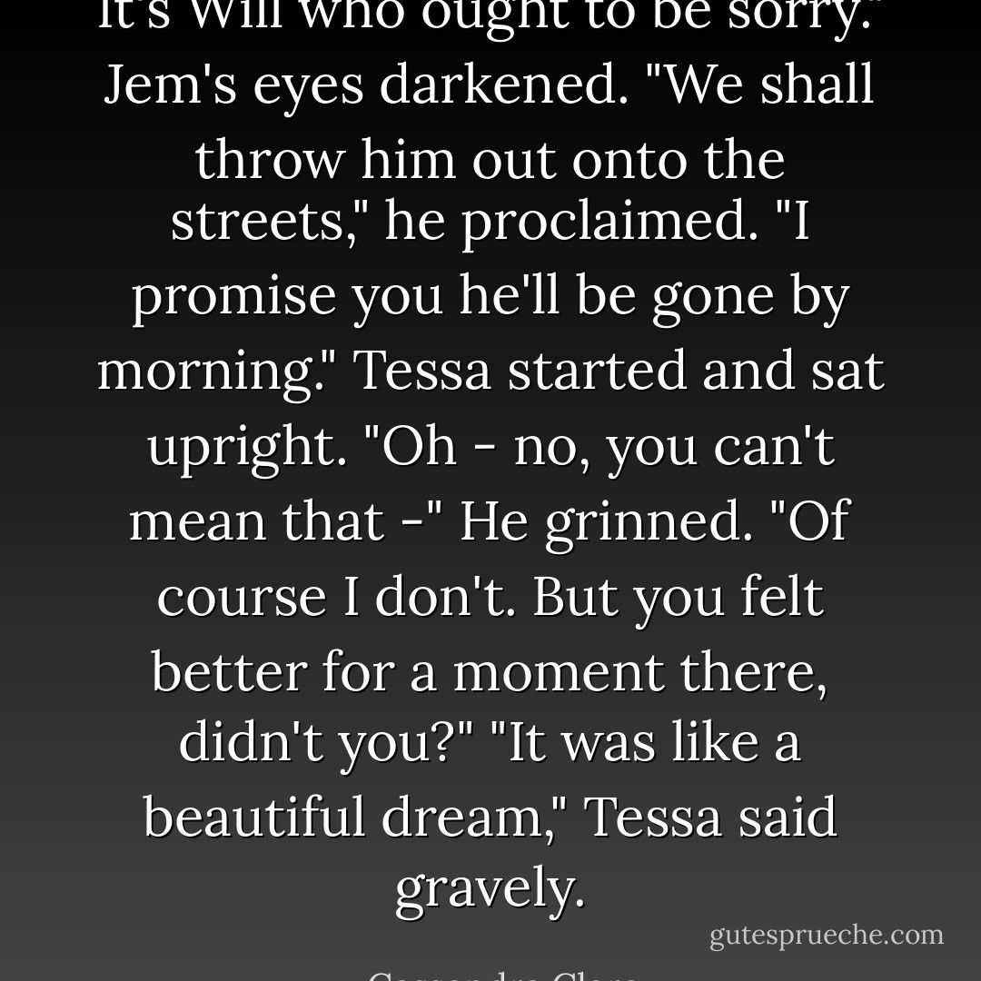 It's Will who ought to be sorry." Jem's eyes darkened. "We shall throw him out onto the streets," he proclaimed. "I promise you he'll be gone by morning."<br />Tessa started and sat upright. "Oh - no, you can't mean that -"<br />He grinned. "Of course I don't. But you felt better for a moment there, didn't you?"<br />"It was like a beautiful dream," Tessa said gravely. - Cassandra Clare