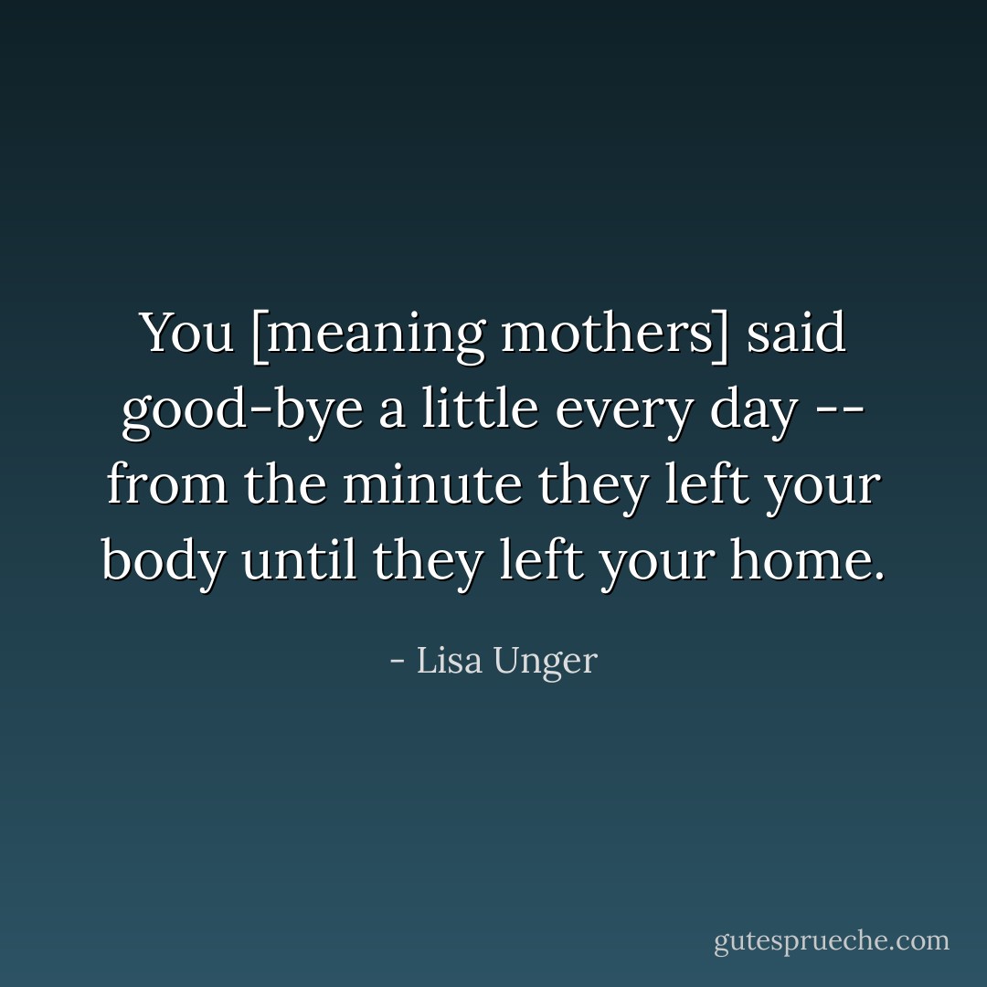 You [meaning mothers] said good-bye a little every day -- from the minute they left your body until they left your home. - Lisa Unger
