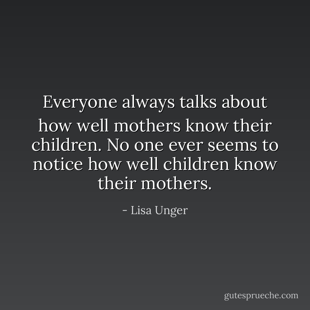 Everyone always talks about how well mothers know their children. No one ever seems to notice how well children know their mothers. - Lisa Unger