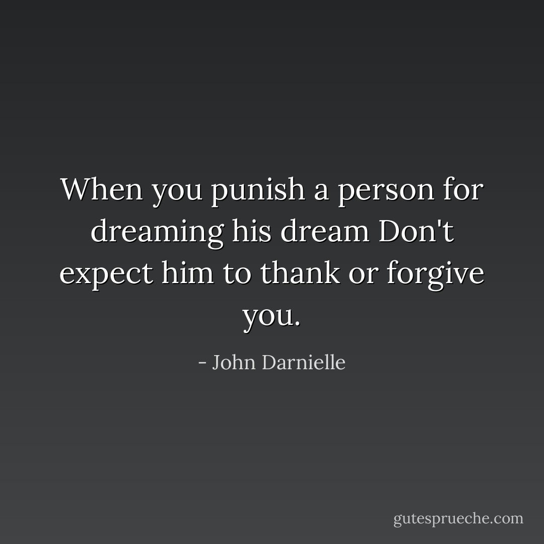 When you punish a person for dreaming his dream<br />Don't expect him to thank or forgive you. - John Darnielle