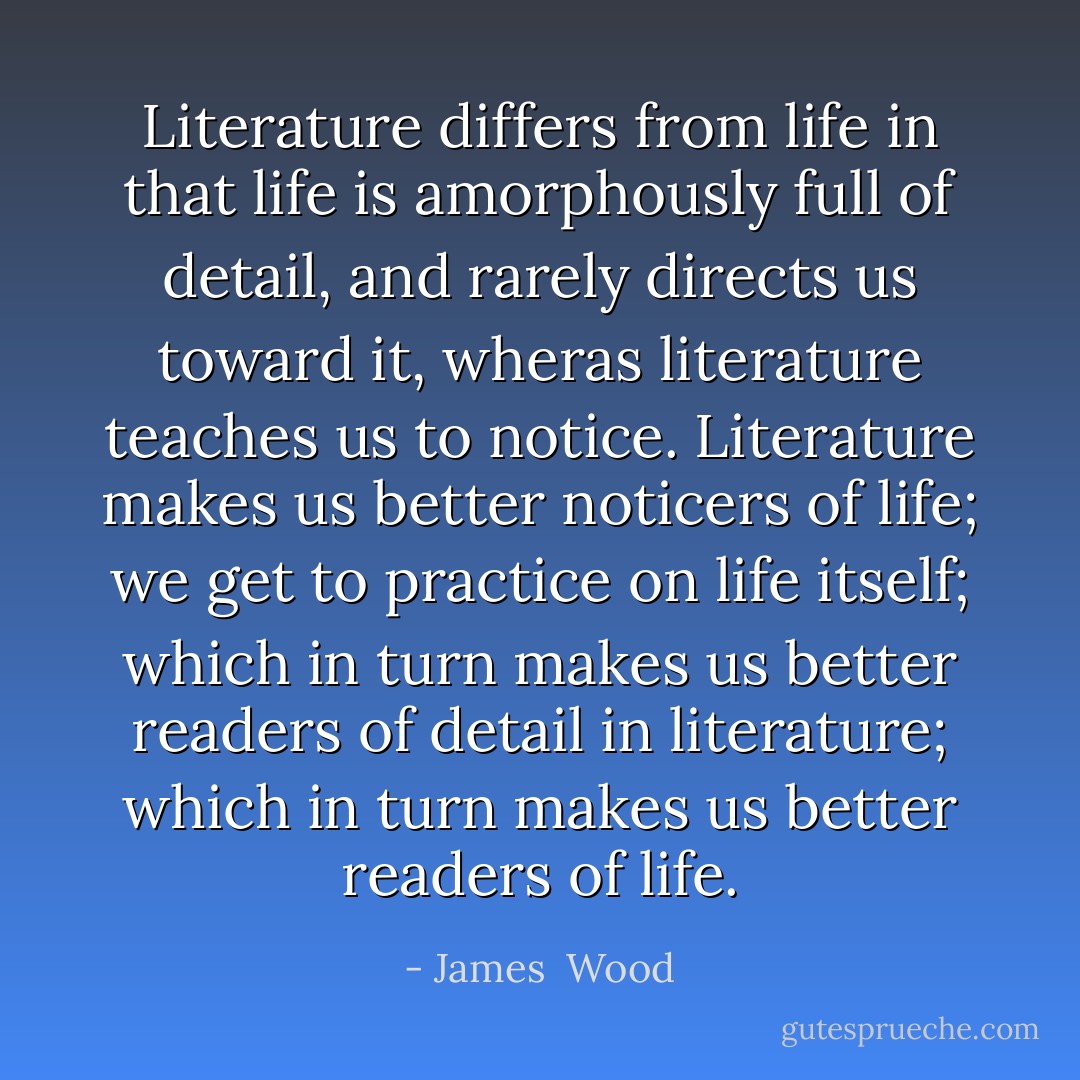 Literature differs from life in that life is amorphously full of detail, and rarely directs us toward it, wheras literature teaches us to notice. Literature makes us better noticers of life; we get to practice on life itself; which in turn makes us better readers of detail in literature; which in turn makes us better readers of life. - James  Wood