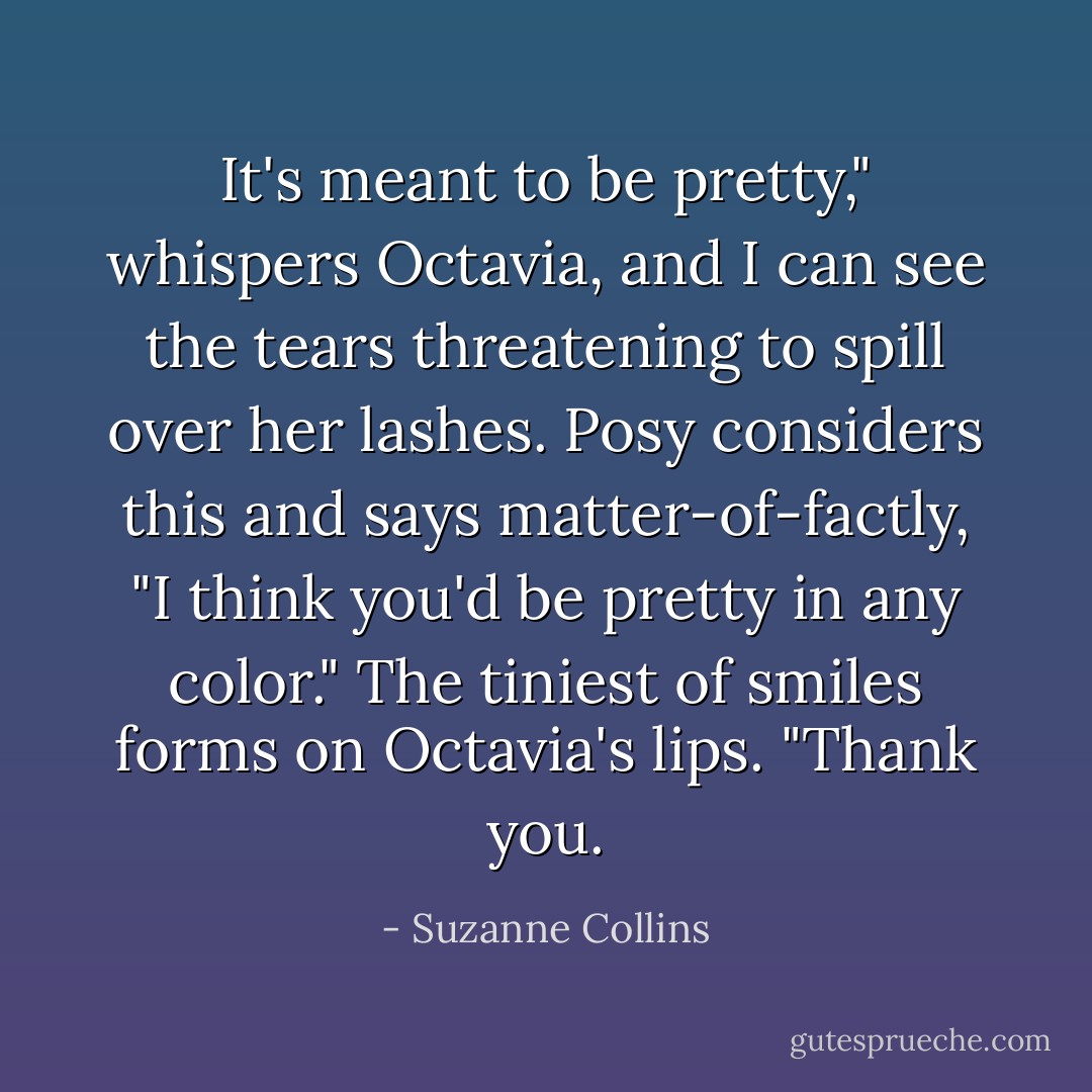 It's meant to be pretty," whispers Octavia, and I can see the tears threatening to spill over her lashes.<br />Posy considers this and says matter-of-factly, "I think you'd be pretty in any color."<br />The tiniest of smiles forms on Octavia's lips. "Thank you. - Suzanne Collins