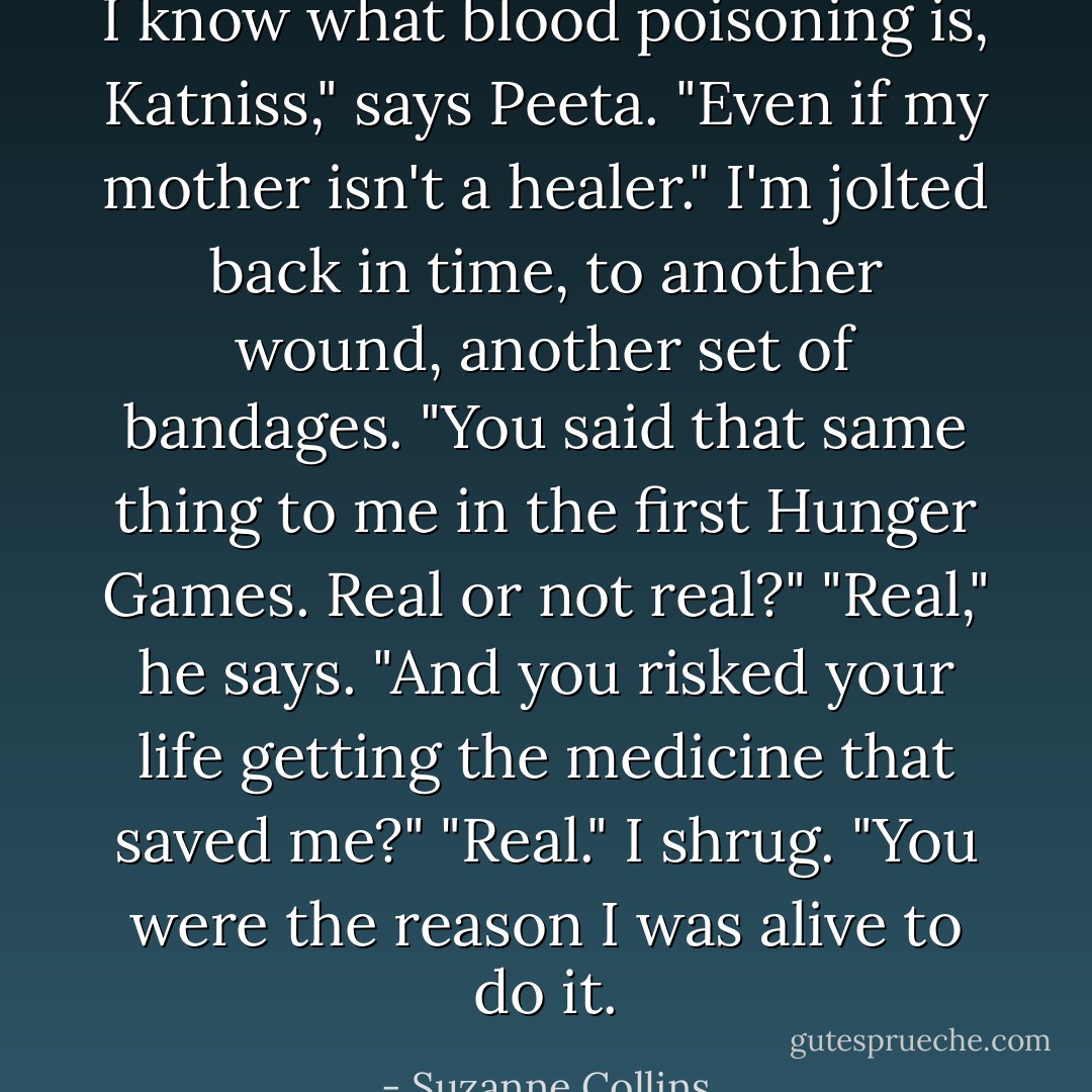 I know what blood poisoning is, Katniss," says Peeta. "Even if my mother isn't a healer."<br />I'm jolted back in time, to another wound, another set of bandages. "You said that same thing to me in the first Hunger Games. Real or not real?"<br />"Real," he says. "And you risked your life getting the medicine that saved me?"<br />"Real." I shrug. "You were the reason I was alive to do it. - Suzanne Collins