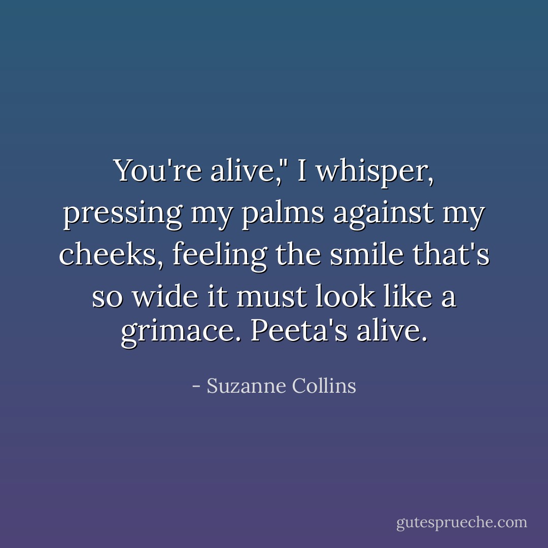 You're alive," I whisper, pressing my palms against my cheeks, feeling the smile that's so wide it must look like a grimace. Peeta's alive. - Suzanne Collins