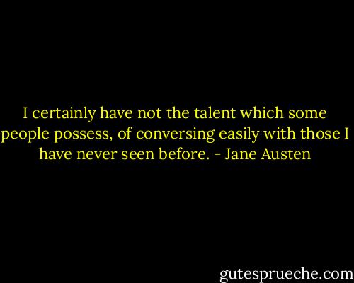 I certainly have not the talent which some people possess, of conversing easily with those I have never seen before. - Jane Austen