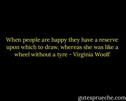 When people are happy they have a reserve upon which to draw, whereas she was like a wheel without a tyre - Virginia Woolf