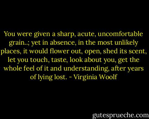 You were given a sharp, acute, uncomfortable grain..; yet in absence, in the most unlikely places, it would flower out, open, shed its scent, let you touch, taste, look about you, get the whole feel of it and understanding, after years of lying lost. - Virginia Woolf