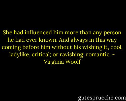 She had influenced him more than any person he had ever known. And always in this way coming before him without his wishing it, cool, ladylike, critical; or ravishing, romantic. - Virginia Woolf