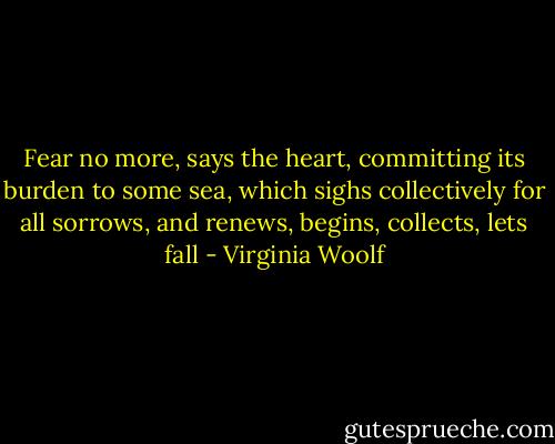 Fear no more, says the heart, committing its burden to some sea, which sighs collectively for all sorrows, and renews, begins, collects, lets fall - Virginia Woolf