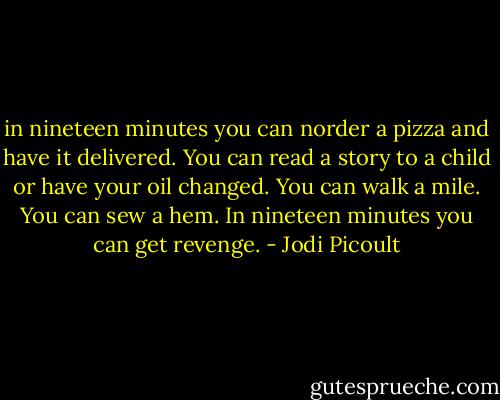 in nineteen minutes you can norder a pizza and have it delivered. You can read a story to a child or have your oil changed. You can walk a mile. You can sew a hem.<br />In nineteen minutes you can get revenge. - Jodi Picoult