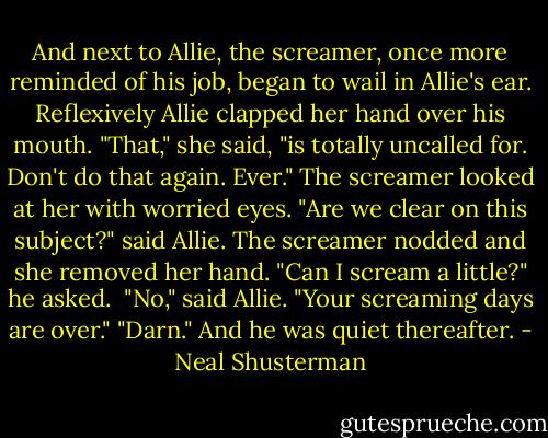 And next to Allie, the screamer, once more reminded of his job, began to wail in Allie's ear. Reflexively Allie clapped her hand over his mouth. "That," she said, "is totally uncalled for. Don't do that again. Ever." The screamer looked at her with worried eyes. "Are we clear on this subject?" said Allie. The screamer nodded and she removed her hand.<br />"Can I scream a little?" he asked. <br />"No," said Allie. "Your screaming days are over."<br />"Darn." And he was quiet thereafter. - Neal Shusterman