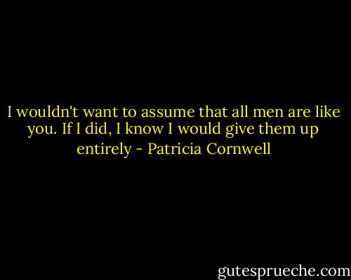 I wouldn't want to assume that all men are like you. If I did, I know I would give them up entirely - Patricia Cornwell