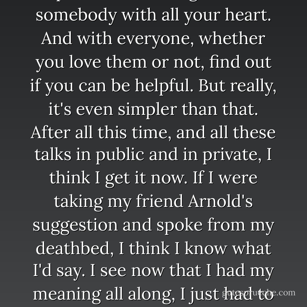 So that's it. I've told you everything I know. Think clearly and think for yourself. Learn to use language to express those thoughts. Love somebody with all your heart. And with everyone, whether you love them or not, find out if you can be helpful. But really, it's even simpler than that. After all this time, and all these talks in public and in private, I think I get it now. If I were taking my friend Arnold's suggestion and spoke from my deathbed, I think I know what I'd say. I see now that I had my meaning all along, I just had to notice it. The meaning of life... is life. Not noticing life is what's meaningless, even down to the last second. - Alan Alda