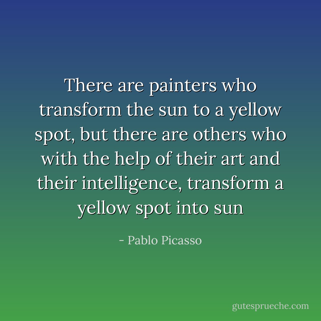 There are painters who transform the sun to a yellow spot, but there are others who with the help of their art and their intelligence, transform a yellow spot into sun - Pablo Picasso