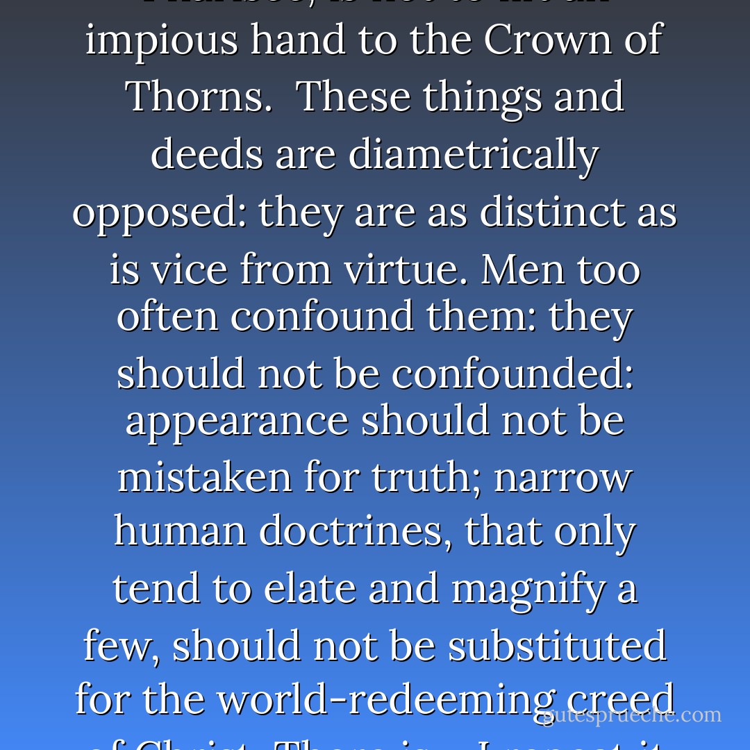 Conventionality is not morality. Self-righteousness is not religion. To attack the first is not to assail the last. To pluck the mask from the face of the Pharisee, is not to lift an impious hand to the Crown of Thorns.<br /><br />These things and deeds are diametrically opposed: they are as distinct as is vice from virtue. Men too often confound them: they should not be confounded: appearance should not be mistaken for truth; narrow human doctrines, that only tend to elate and magnify a few, should not be substituted for the world-redeeming creed of Christ. There is – I repeat it – a difference; and it is a good, and not a bad action to mark broadly and clearly the line of separation between them. - Charlotte Brontë