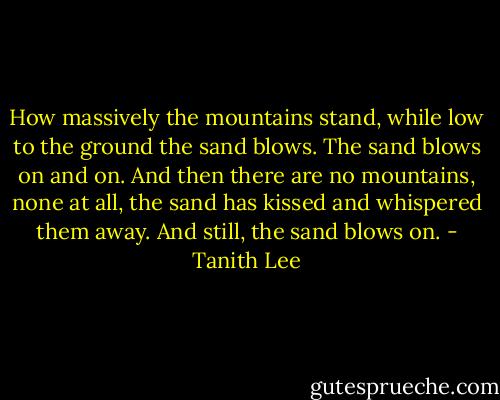 How massively the mountains stand, while low to the ground the sand blows. The sand blows on and on. And then there are no mountains, none at all, the sand has kissed and whispered them away. And still, the sand blows on. - Tanith Lee