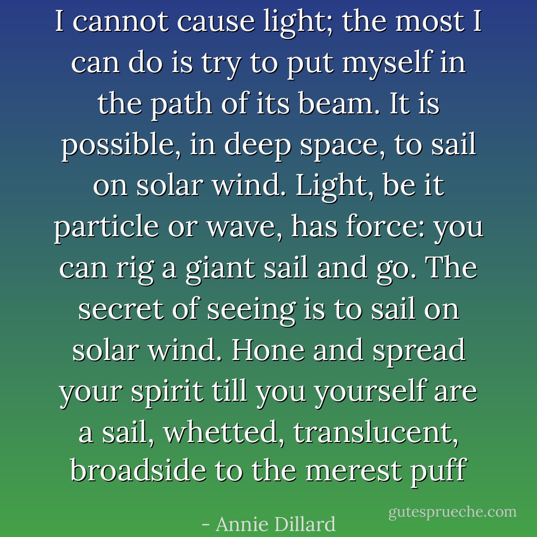 I cannot cause light; the most I can do is try to put myself in the path of its beam. It is possible, in deep space, to sail on solar wind. Light, be it particle or wave, has force: you can rig a giant sail and go. The secret of seeing is to sail on solar wind. Hone and spread your spirit till you yourself are a sail, whetted, translucent, broadside to the merest puff - Annie Dillard