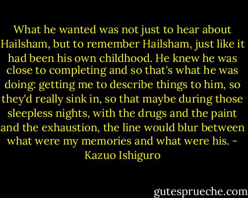 What he wanted was not just to hear about Hailsham, but to remember Hailsham, just like it had been his own childhood. He knew he was close to completing and so that's what he was doing: getting me to describe things to him, so they'd really sink in, so that maybe during those sleepless nights, with the drugs and the paint and the exhaustion, the line would blur between what were my memories and what were his. - Kazuo Ishiguro